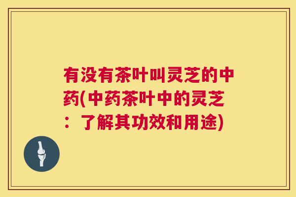 有没有茶叶叫灵芝的(茶叶中的灵芝：了解其功效和用途)