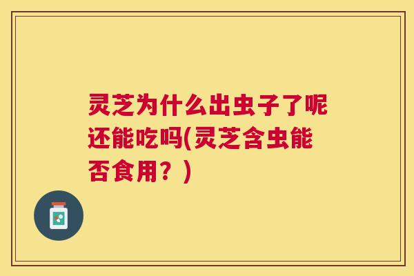 灵芝为什么出虫子了呢还能吃吗(灵芝含虫能否食用？)