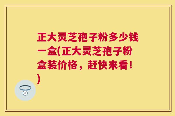 正大灵芝孢子粉多少钱一盒(正大灵芝孢子粉盒装价格，赶快来看！)