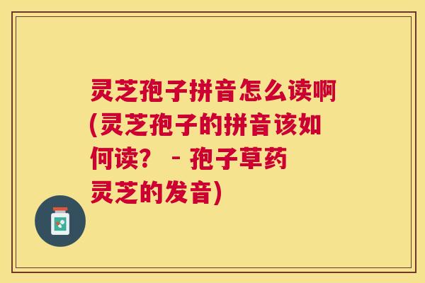 灵芝孢子拼音怎么读啊(灵芝孢子的拼音该如何读？ - 孢子草药灵芝的发音)