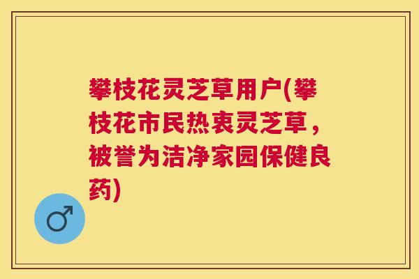 攀枝花灵芝草用户(攀枝花市民热衷灵芝草,被誉为洁净家园保健良药) 攀枝花灵芝草用户(攀枝花市民热衷灵芝草,被誉为洁净家园保健良药)