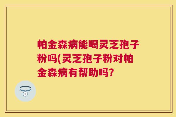 帕金森能喝灵芝孢子粉吗(灵芝孢子粉对帕金森有帮助吗？