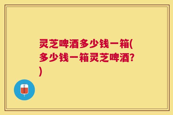 灵芝啤酒多少钱一箱(多少钱一箱灵芝啤酒?) 灵芝啤酒多少钱一箱(多少钱一箱灵芝啤酒?)