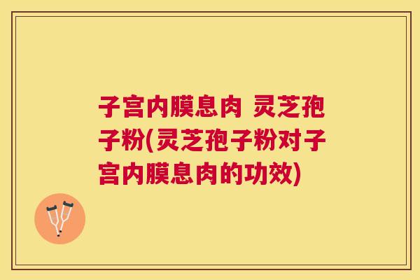 子宫内膜息肉 灵芝孢子粉(灵芝孢子粉对子宫内膜息肉的功效) 子宫内膜息肉 灵芝孢子粉(灵芝孢子粉对子宫内膜息肉的功效)