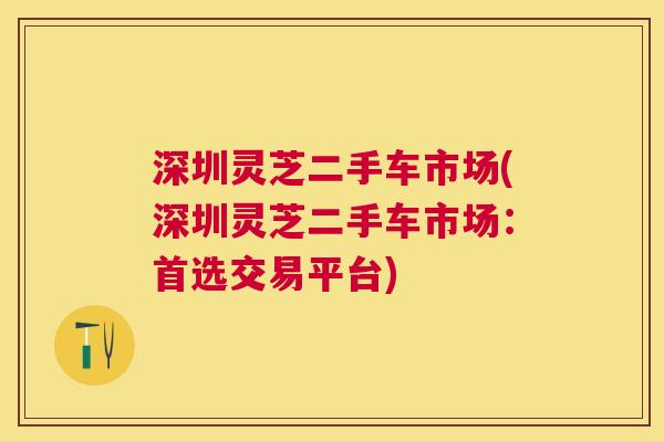 深圳灵芝二手车市场(深圳灵芝二手车市场：首选交易平台)