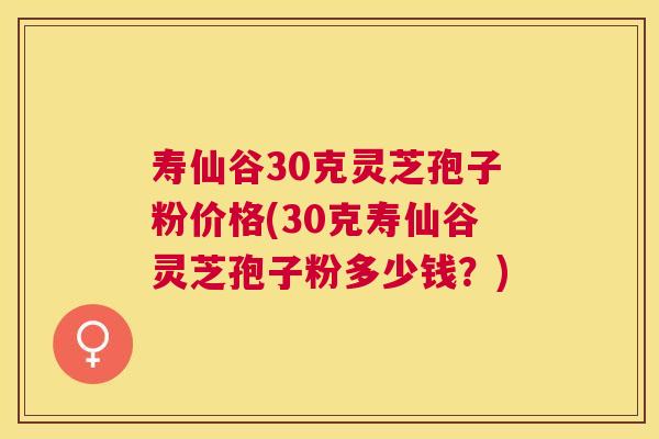 寿仙谷30克灵芝孢子粉价格(30克寿仙谷灵芝孢子粉多少钱？)