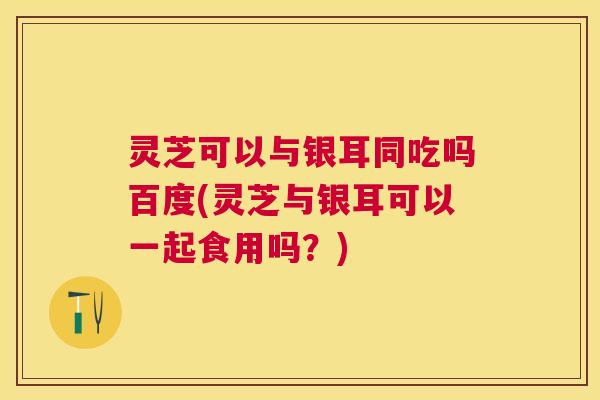 灵芝可以与银耳同吃吗百度(灵芝与银耳可以一起食用吗?) 灵芝可以与银耳同吃吗百度(灵芝与银耳可以一起食用吗?)