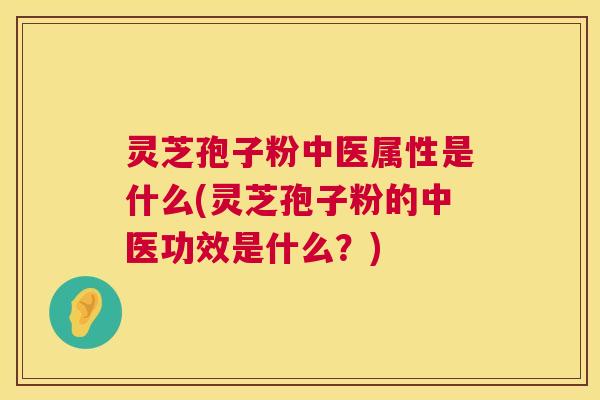 灵芝孢子粉中医属性是什么(灵芝孢子粉的中医功效是什么？)