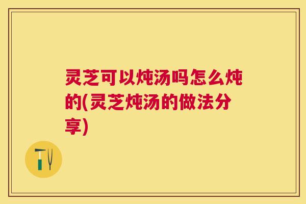 灵芝可以炖汤吗怎么炖的(灵芝炖汤的做法分享)