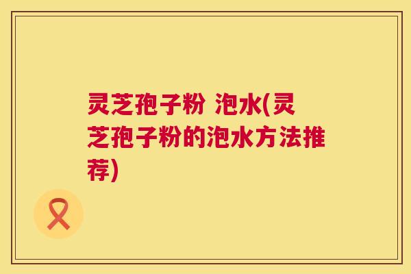 灵芝孢子粉 泡水(灵芝孢子粉的泡水方法推荐) 灵芝孢子粉 泡水(灵芝孢子粉的泡水方法推荐)