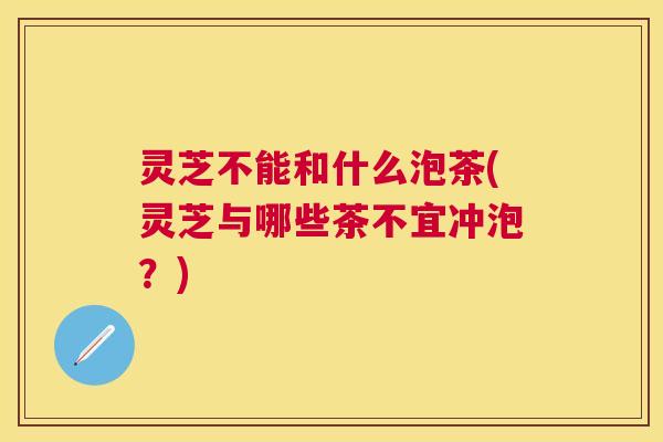 灵芝不能和什么泡茶(灵芝与哪些茶不宜冲泡？)