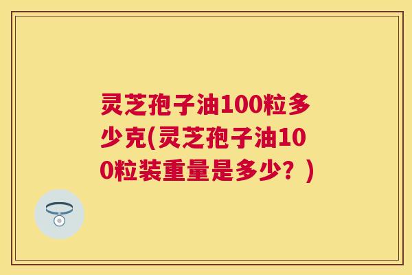 灵芝孢子油100粒多少克(灵芝孢子油100粒装重量是多少?) 灵芝孢子油100粒多少克(灵芝孢子油100粒装重量是多少?)