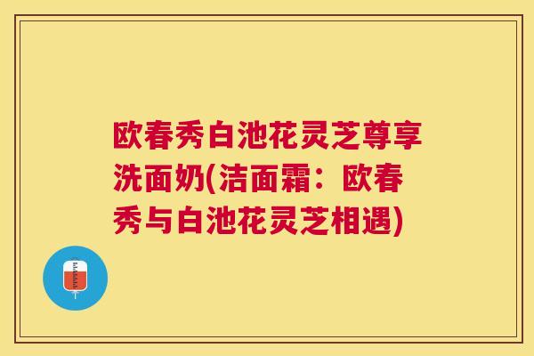 欧春秀白池花灵芝尊享洗面奶(洁面霜：欧春秀与白池花灵芝相遇)