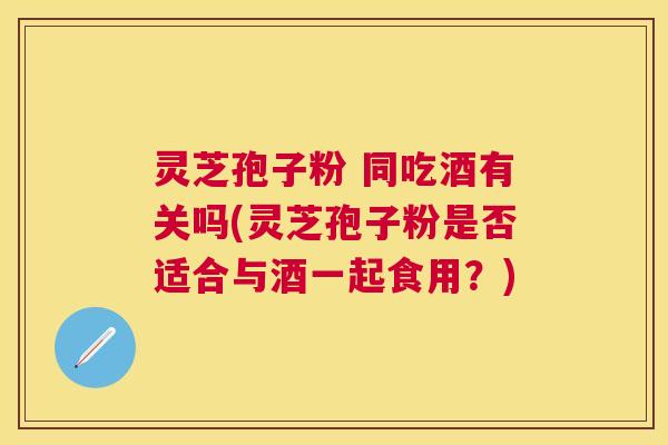 灵芝孢子粉 同吃酒有关吗(灵芝孢子粉是否适合与酒一起食用？)