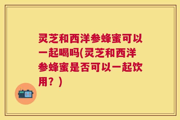 灵芝和西洋参蜂蜜可以一起喝吗(灵芝和西洋参蜂蜜是否可以一起饮用?) 灵芝和西洋参蜂蜜可以一起喝吗(灵芝和西洋参蜂蜜是否可以一起饮用?)