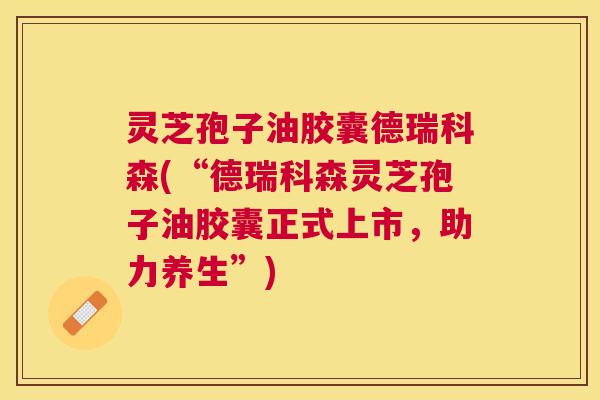 灵芝孢子油胶囊德瑞科森(“德瑞科森灵芝孢子油胶囊正式上市,助力养生”) 灵芝孢子油胶囊德瑞科森(“德瑞科森灵芝孢子油胶囊正式上市,助力养生”)