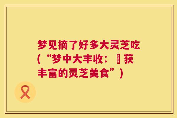 梦见摘了好多大灵芝吃(“梦中大丰收：採获丰富的灵芝美食”)