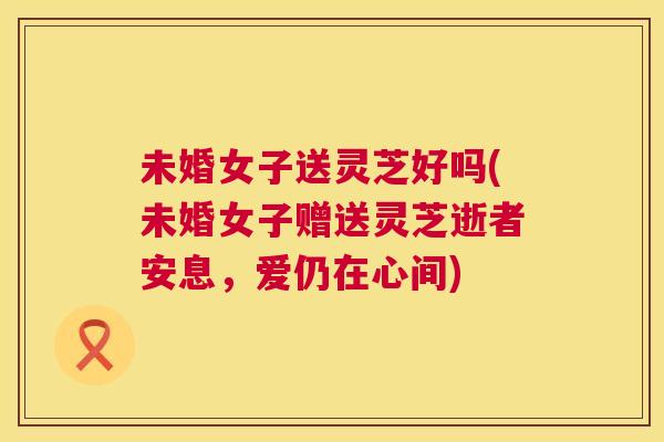未婚女子送灵芝好吗(未婚女子赠送灵芝逝者安息，爱仍在心间)