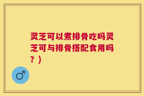 灵芝可以煮排骨吃吗灵芝可与排骨搭配食用吗?) 灵芝可以煮排骨吃吗灵芝可与排骨搭配食用吗?)