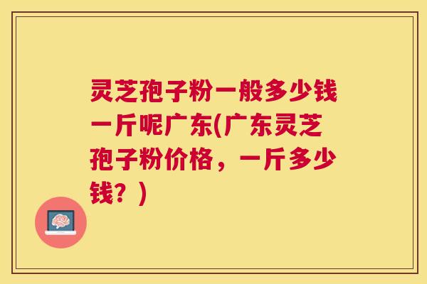 灵芝孢子粉一般多少钱一斤呢广东(广东灵芝孢子粉价格,一斤多少钱?) 灵芝孢子粉一般多少钱一斤呢广东(广东灵芝孢子粉价格,一斤多少钱?)