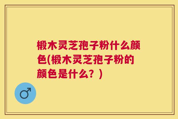 椴木灵芝孢子粉什么颜色(椴木灵芝孢子粉的颜色是什么？)