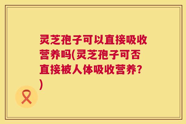 灵芝孢子可以直接吸收营养吗(灵芝孢子可否直接被人体吸收营养?) 灵芝孢子可以直接吸收营养吗(灵芝孢子可否直接被人体吸收营养?)