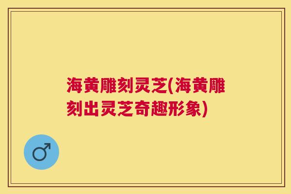 海黄雕刻灵芝(海黄雕刻出灵芝奇趣形象) 海黄雕刻灵芝(海黄雕刻出灵芝奇趣形象)