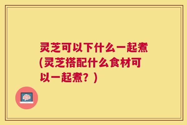 灵芝可以下什么一起煮(灵芝搭配什么食材可以一起煮？)