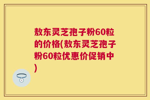 敖东灵芝孢子粉60粒的价格(敖东灵芝孢子粉60粒优惠价促销中) 敖东灵芝孢子粉60粒的价格(敖东灵芝孢子粉60粒优惠价促销中)