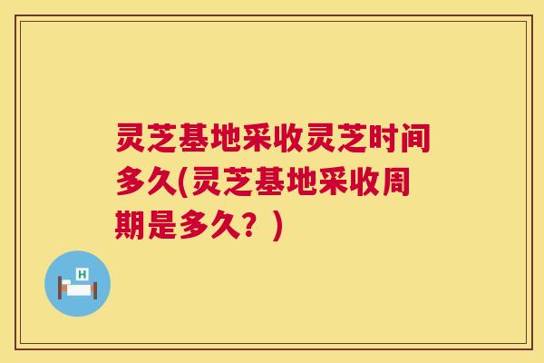 灵芝基地采收灵芝时间多久(灵芝基地采收周期是多久？)