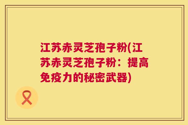 江苏赤灵芝孢子粉(江苏赤灵芝孢子粉:提高免疫力的秘密武器) 江苏赤灵芝孢子粉(江苏赤灵芝孢子粉:提高免疫力的秘密武器)