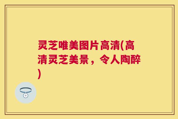 灵芝唯美图片高清(高清灵芝美景,令人陶醉) 灵芝唯美图片高清(高清灵芝美景,令人陶醉)