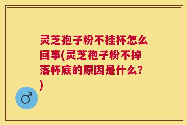 灵芝孢子粉不挂杯怎么回事(灵芝孢子粉不掉落杯底的原因是什么？)