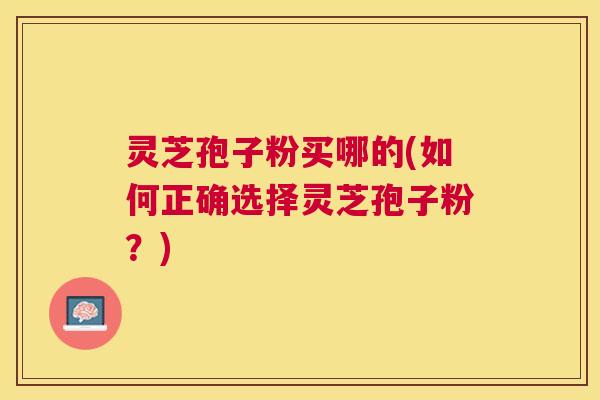 灵芝孢子粉买哪的(如何正确选择灵芝孢子粉？)