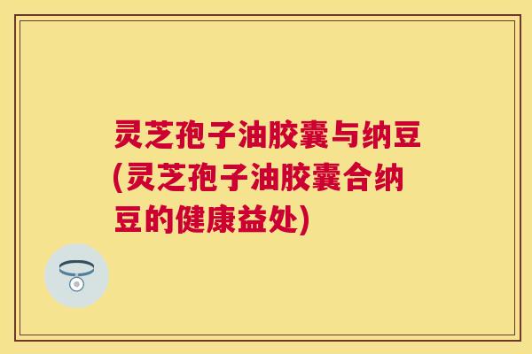 灵芝孢子油胶囊与纳豆(灵芝孢子油胶囊合纳豆的健康益处)