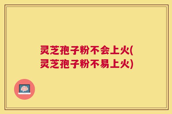 灵芝孢子粉不会上火(灵芝孢子粉不易上火)