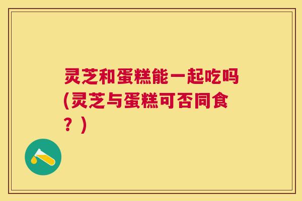 灵芝和蛋糕能一起吃吗(灵芝与蛋糕可否同食?) 灵芝和蛋糕能一起吃吗(灵芝与蛋糕可否同食?)