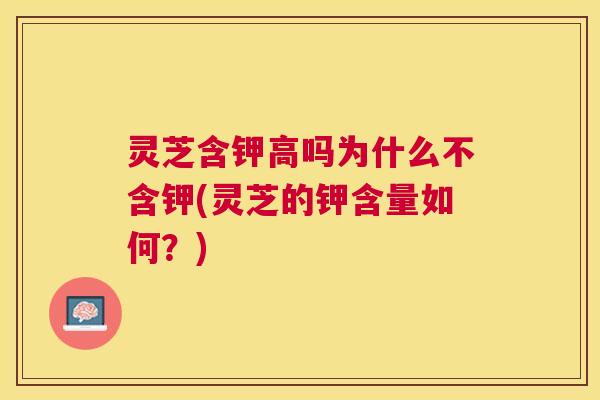灵芝含钾高吗为什么不含钾(灵芝的钾含量如何?) 灵芝含钾高吗为什么不含钾(灵芝的钾含量如何?)