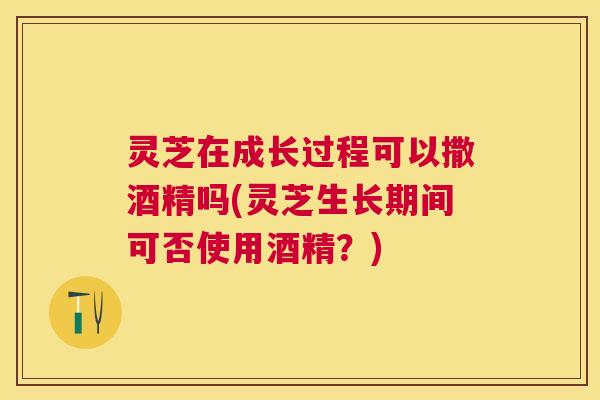 灵芝在成长过程可以撒酒精吗(灵芝生长期间可否使用酒精？)