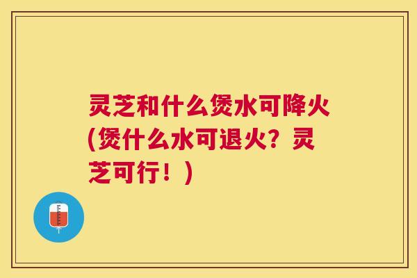 灵芝和什么煲水可降火(煲什么水可退火？灵芝可行！)