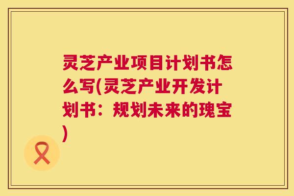 灵芝产业项目计划书怎么写(灵芝产业开发计划书:规划未来的瑰宝) 灵芝产业项目计划书怎么写(灵芝产业开发计划书:规划未来的瑰宝)