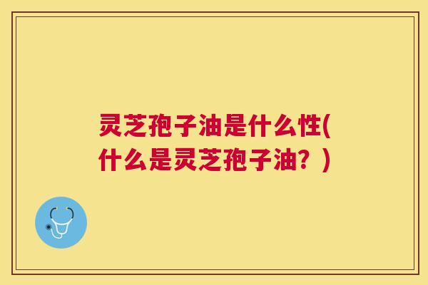 灵芝孢子油是什么性(什么是灵芝孢子油?) 灵芝孢子油是什么性(什么是灵芝孢子油?)