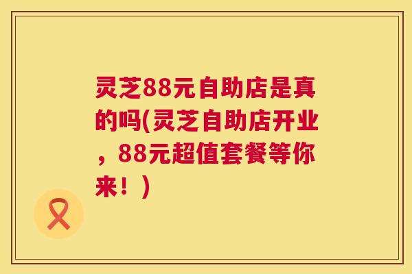 灵芝88元自助店是真的吗(灵芝自助店开业，88元超值套餐等你来！)