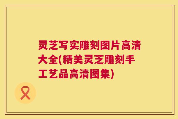 灵芝写实雕刻图片高清大全(精美灵芝雕刻手工艺品高清图集) 灵芝写实雕刻图片高清大全(精美灵芝雕刻手工艺品高清图集)
