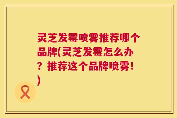 灵芝发霉喷雾推荐哪个品牌(灵芝发霉怎么办？推荐这个品牌喷雾！)