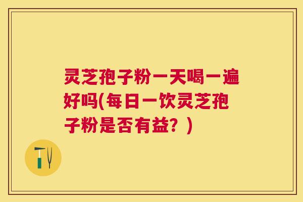 灵芝孢子粉一天喝一遍好吗(每日一饮灵芝孢子粉是否有益？)
