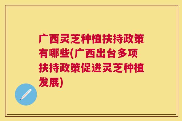广西灵芝种植扶持政策有哪些(广西出台多项扶持政策促进灵芝种植发展) 广西灵芝种植扶持政策有哪些(广西出台多项扶持政策促进灵芝种植发展)