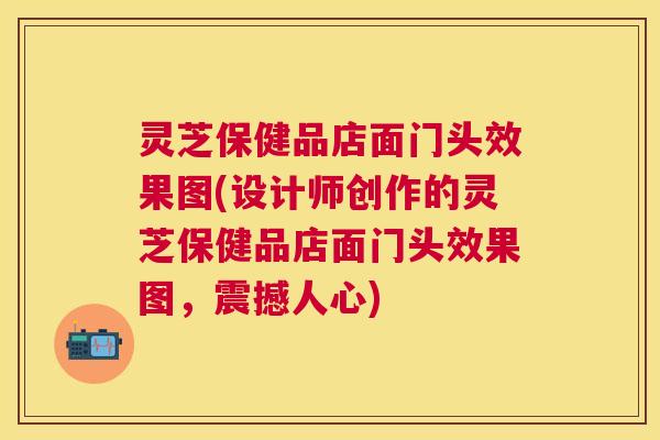 灵芝保健品店面门头效果图(设计师创作的灵芝保健品店面门头效果图，震撼人心)