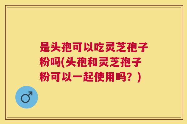 是头孢可以吃灵芝孢子粉吗(头孢和灵芝孢子粉可以一起使用吗？)