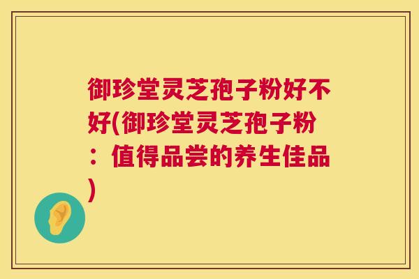 御珍堂灵芝孢子粉好不好(御珍堂灵芝孢子粉:值得品尝的养生佳品) 御珍堂灵芝孢子粉好不好(御珍堂灵芝孢子粉:值得品尝的养生佳品)